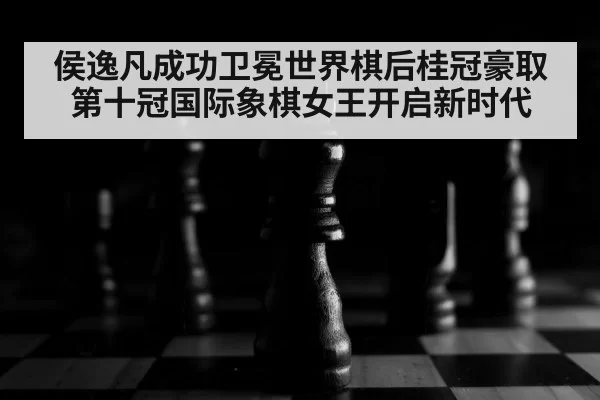 侯逸凡成功卫冕世界棋后桂冠豪取第十冠国际象棋女王开启新时代