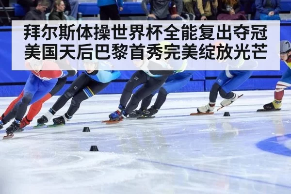 拜尔斯体操世界杯全能复出夺冠美国天后巴黎首秀完美绽放光芒