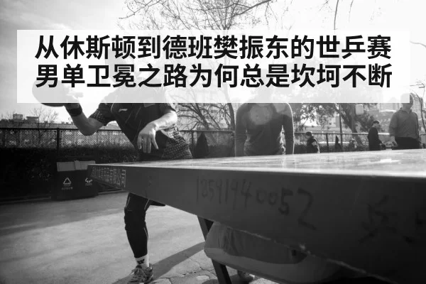 从休斯顿到德班樊振东的世乒赛男单卫冕之路为何总是坎坷不断