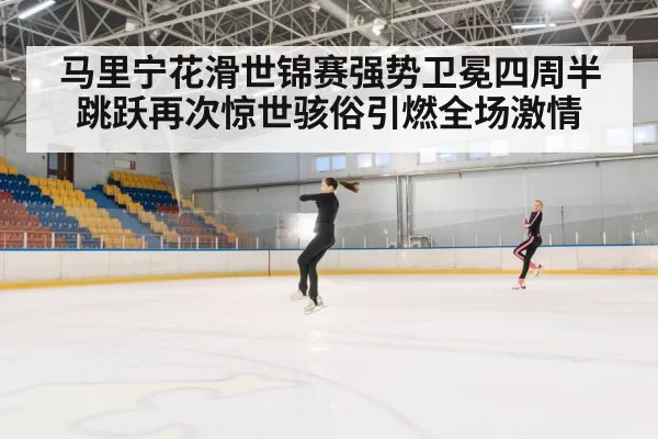 马里宁花滑世锦赛强势卫冕四周半跳跃再次惊世骇俗引燃全场激情